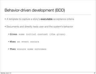 Behavior-driven development (BDD)

       • A template to capture a story’s executable acceptance criteria


       • Documents and directly tests user and the system’s behavior


             • Given some initial context (the given)


             • When an event occurs


             • Then ensure some outcomes




Tuesday, June 12, 12
 