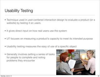 Usability Testing

      • Technique used in user-centered interaction design to evaluate a product (or a
        website) by testing it on users.


      • It gives direct input on how real users use the system


      • UT focuses on measuring a product’s capacity to meet its intended purpose


      • Usability testing measures the easy of use of a speciﬁc object


      • Generally involves setting a series of tasks
        for people to complete and noting
        problems they encounter




Tuesday, June 12, 12
 