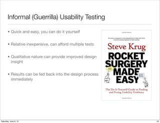 Informal (Guerrilla) Usability Testing

       • Quick and easy, you can do it yourself


       • Relative inexpensive, can afford multiple tests


       • Qualitative nature can provide improved design
         insight


       • Results can be fed back into the design process
         immediately




Tuesday, June 12, 12
 