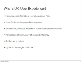 What’s UX (User Experience)?

       • How do people feel about (using) a product / site


       • User-Centered design and development


       • Experiential, affective aspects of human-computer interaction


       • Perceptions of utility, easy of use and efﬁciency


       • Subjective in nature


       • Dynamic, it changes overtime




Tuesday, June 12, 12
 