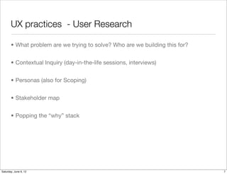 UX practices - User Research

       • What problem are we trying to solve? Who are we building this for?


       • Contextual Inquiry (day-in-the-life sessions, interviews)


       • Personas (also for Scoping)


       • Stakeholder map


       • Popping the “why” stack




Tuesday, June 12, 12
 
