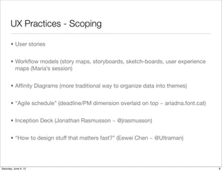 UX Practices - Scoping

       • User stories


       • Workﬂow models (story maps, storyboards, sketch-boards, user experience
         maps (Maria’s session)


       • Afﬁnity Diagrams (more traditional way to organize data into themes)


       • “Agile Schedule” or Rich Visual Backlog (deadline/PM dimension overlaid on
         top ~ ariadna.font.cat)


       • Inception Deck (Jonathan Rasmusson ~ @jrasmusson)


       • “How to design stuff that matters fast?” (Eewei Chen ~ @Ultraman)



Tuesday, June 12, 12
 