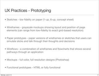 UX Practices - Prototyping

       • Sketches - low ﬁdelity on paper (1-up, 6-up, concept sheet)


       • Wireframes - grayscale mockups showing layout and position of page
         elements (can range from low-ﬁdelity to exact grid-based resolution)


       • Paper prototypes - paper versions of wireframes or sketches that users can
         simulate slicks and talk through their thoughts and decisions


       • Wireﬂows - a combination of wireframes and ﬂowcharts that shows several
         pathways through an application


       • Mockups - full color, full resolution designs (Photoshop)


       • Functional prototypes - HTML or fully functional

Tuesday, June 12, 12
 