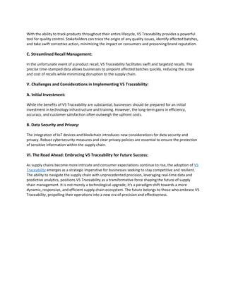 With the ability to track products throughout their entire lifecycle, V5 Traceability provides a powerful
tool for quality control. Stakeholders can trace the origin of any quality issues, identify affected batches,
and take swift corrective action, minimizing the impact on consumers and preserving brand reputation.
C. Streamlined Recall Management:
In the unfortunate event of a product recall, V5 Traceability facilitates swift and targeted recalls. The
precise time-stamped data allows businesses to pinpoint affected batches quickly, reducing the scope
and cost of recalls while minimizing disruption to the supply chain.
V. Challenges and Considerations in Implementing V5 Traceability:
A. Initial Investment:
While the benefits of V5 Traceability are substantial, businesses should be prepared for an initial
investment in technology infrastructure and training. However, the long-term gains in efficiency,
accuracy, and customer satisfaction often outweigh the upfront costs.
B. Data Security and Privacy:
The integration of IoT devices and blockchain introduces new considerations for data security and
privacy. Robust cybersecurity measures and clear privacy policies are essential to ensure the protection
of sensitive information within the supply chain.
VI. The Road Ahead: Embracing V5 Traceability for Future Success:
As supply chains become more intricate and consumer expectations continue to rise, the adoption of V5
Traceability emerges as a strategic imperative for businesses seeking to stay competitive and resilient.
The ability to navigate the supply chain with unprecedented precision, leveraging real-time data and
predictive analytics, positions V5 Traceability as a transformative force shaping the future of supply
chain management. It is not merely a technological upgrade; it's a paradigm shift towards a more
dynamic, responsive, and efficient supply chain ecosystem. The future belongs to those who embrace V5
Traceability, propelling their operations into a new era of precision and effectiveness.
 