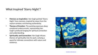What Inspired 'Starry Night'?
• Memory as Inspiration: Van Gogh painted 'Starry
Night' from memory, inspired by views from the
asylum window, enrichening authenticity.
• Themes of Emotion: The painting expresses deep
emotional undercurrents, representing Van
Gogh's profound longing for spiritual connection
and understanding.
• Spirituality and Connection: Van Gogh infuses
themes of spirituality into his work, echoing a
quest for intimate connections with nature and
existence.
Generated on aidocmaker.com
 