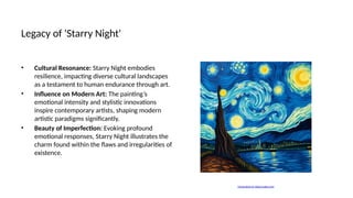 Legacy of 'Starry Night'
• Cultural Resonance: Starry Night embodies
resilience, impacting diverse cultural landscapes
as a testament to human endurance through art.
• Influence on Modern Art: The painting’s
emotional intensity and stylistic innovations
inspire contemporary artists, shaping modern
artistic paradigms significantly.
• Beauty of Imperfection: Evoking profound
emotional responses, Starry Night illustrates the
charm found within the flaws and irregularities of
existence.
Generated on aidocmaker.com
 