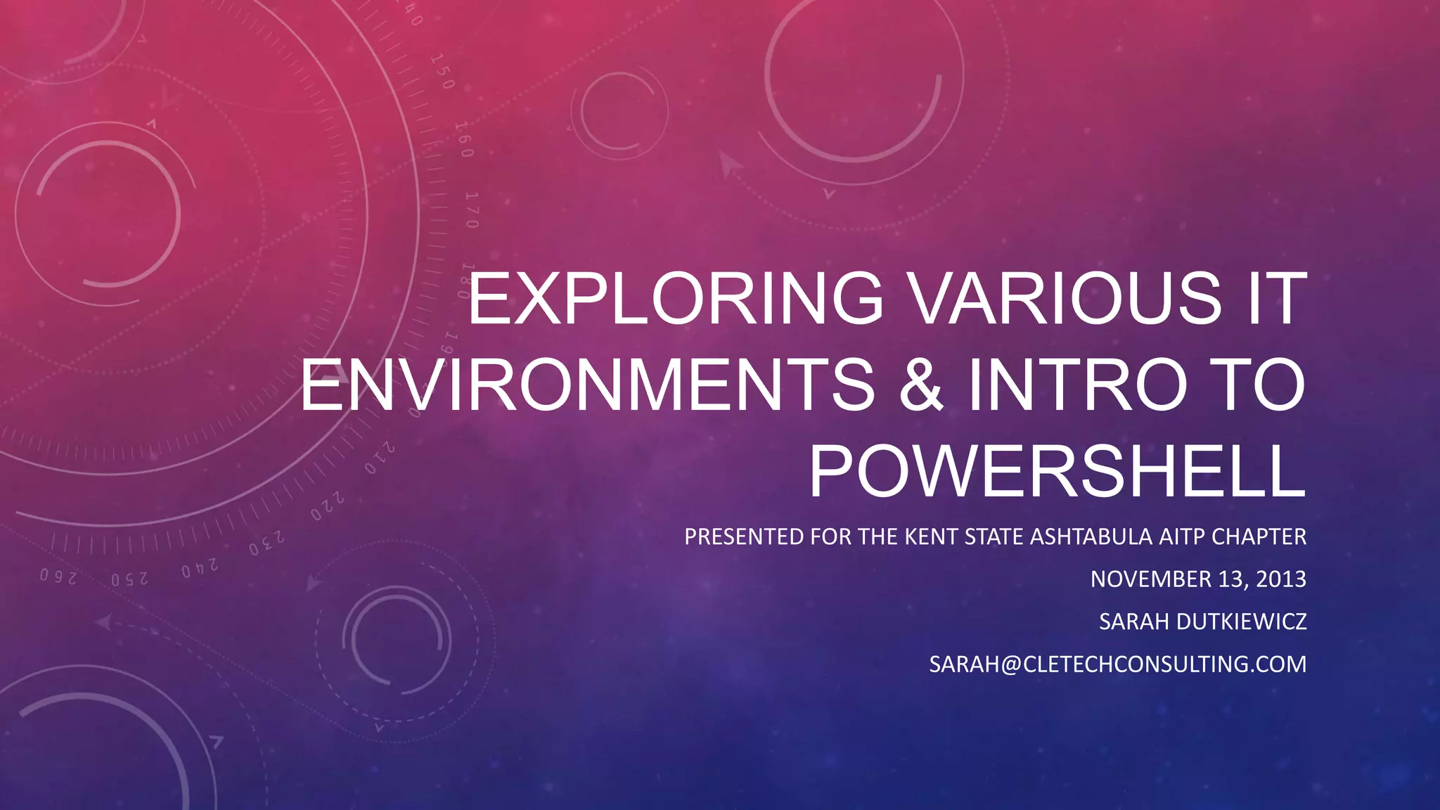 EXPLORING VARIOUS IT ENVIRONMENTS & INTRO TO POWERSHELL PRESENTED FOR THE KENT STATE ASHTABULA AITP CHAPTER NOVEMBER 13, 2013 SARAH DUTKIEWICZ SARAH@CLETECHCONSULTING.COM 