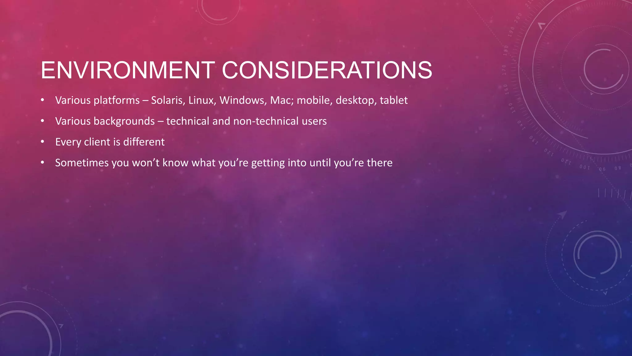 ENVIRONMENT CONSIDERATIONS • Various platforms – Solaris, Linux, Windows, Mac; mobile, desktop, tablet • Various backgrounds – technical and non-technical users • Every client is different • Sometimes you won’t know what you’re getting into until you’re there 