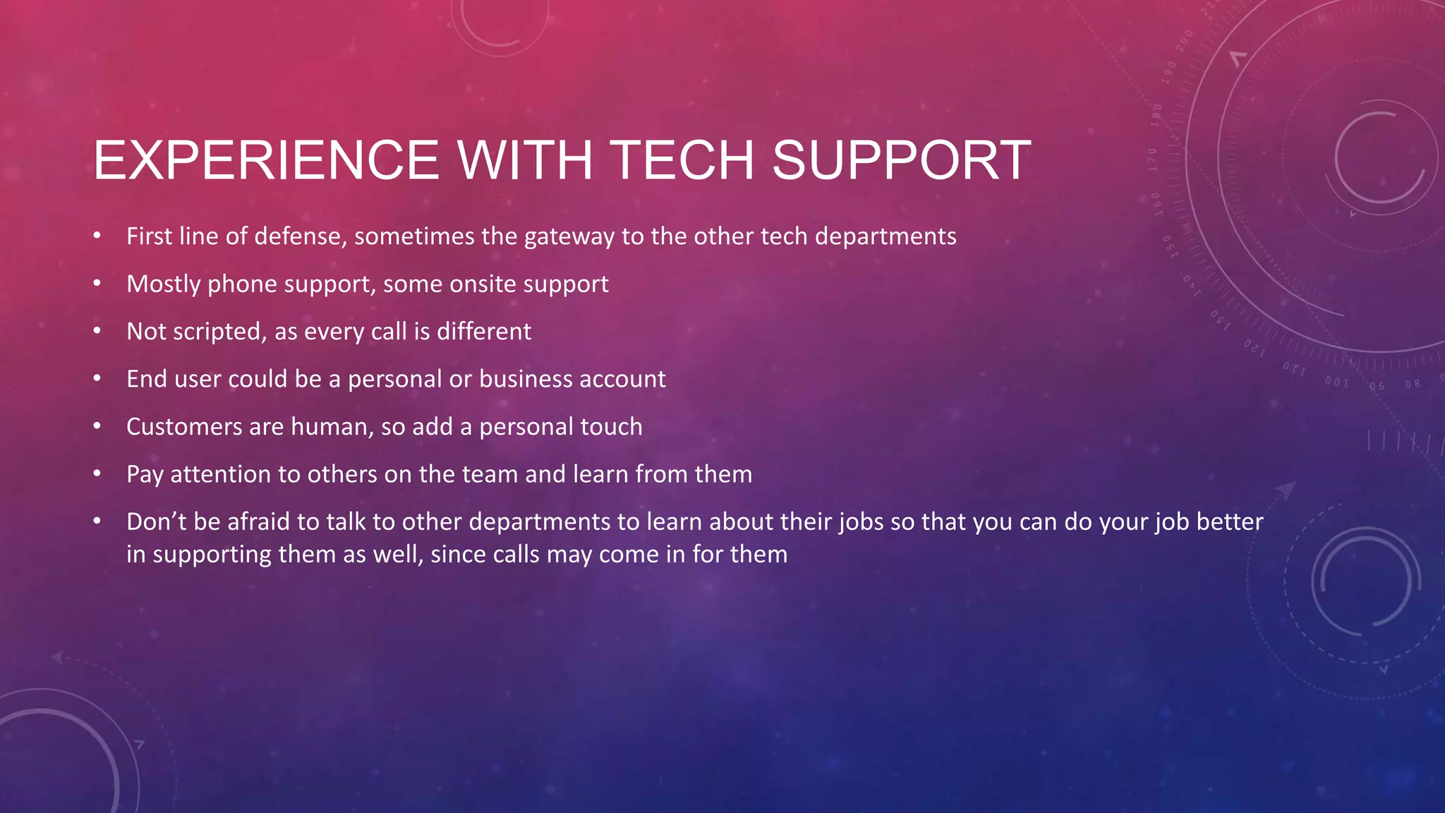 EXPERIENCE WITH TECH SUPPORT • First line of defense, sometimes the gateway to the other tech departments • Mostly phone support, some onsite support • Not scripted, as every call is different • End user could be a personal or business account • Customers are human, so add a personal touch • Pay attention to others on the team and learn from them • Don’t be afraid to talk to other departments to learn about their jobs so that you can do your job better in supporting them as well, since calls may come in for them 