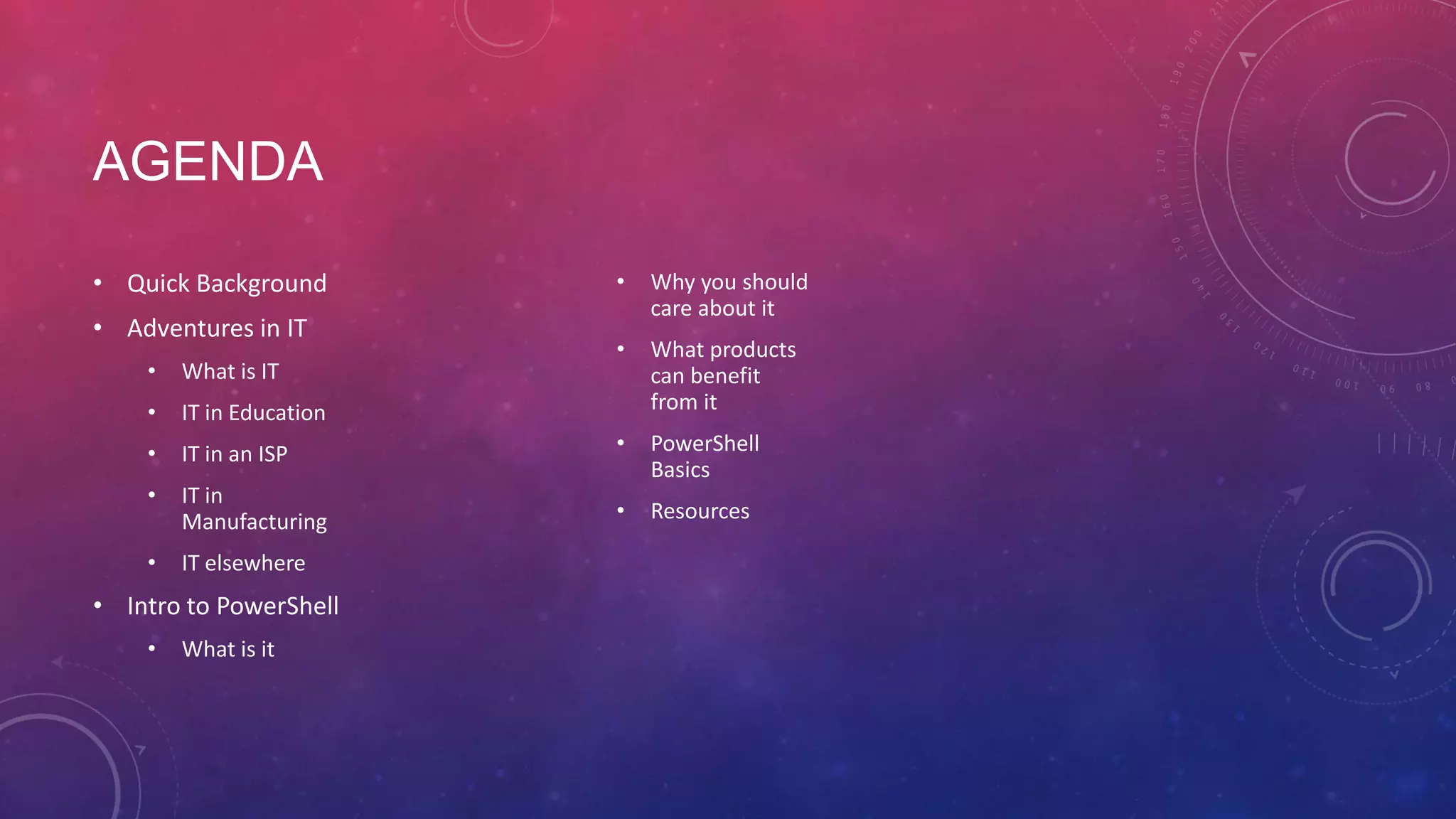 AGENDA • Quick Background • Adventures in IT • Why you should care about it • What products can benefit from it • What is IT • IT in Education • IT in an ISP • • PowerShell Basics IT in Manufacturing • Resources • IT elsewhere • Intro to PowerShell • What is it 