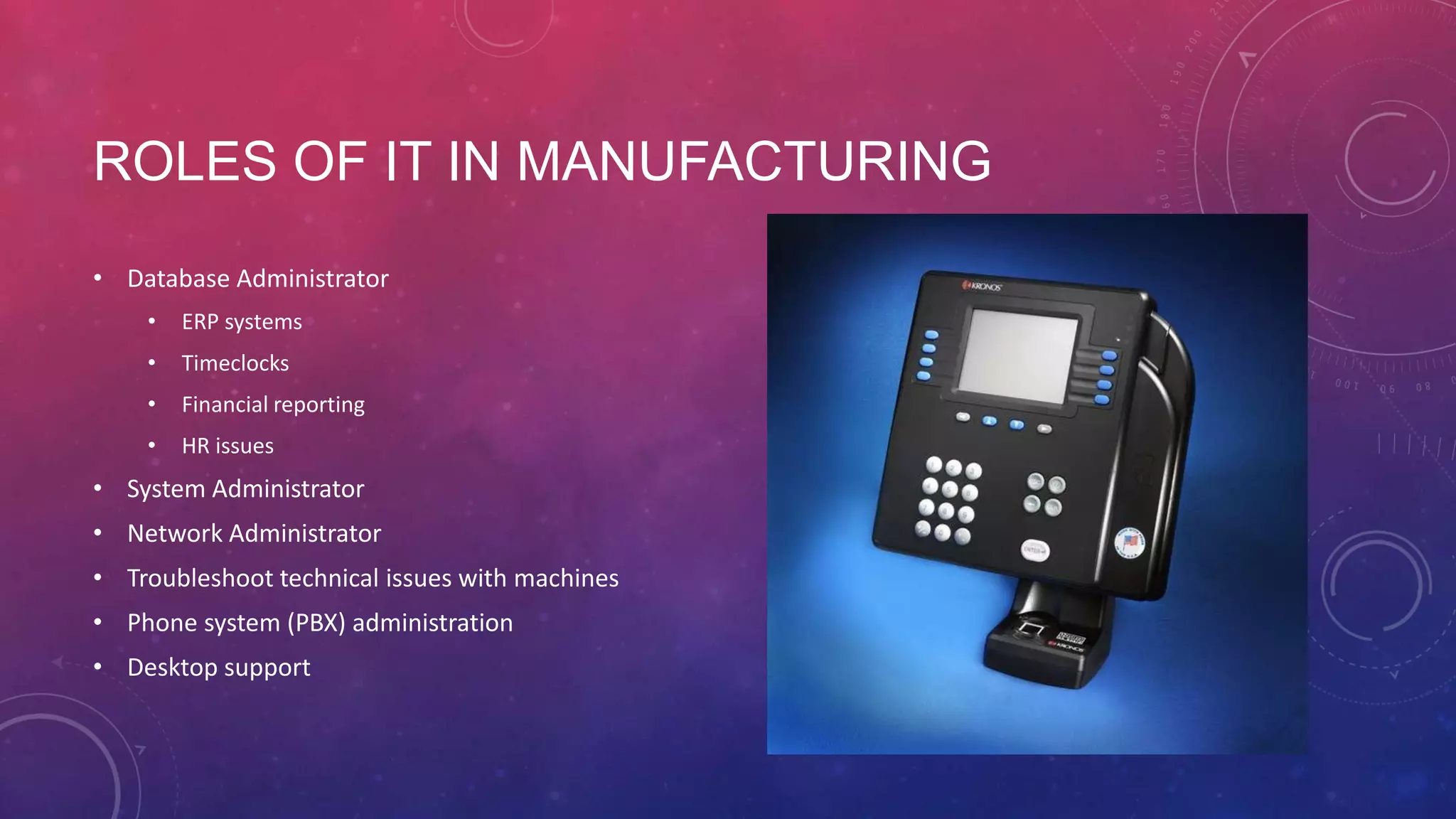 ROLES OF IT IN MANUFACTURING • Database Administrator • ERP systems • Timeclocks • Financial reporting • HR issues • System Administrator • Network Administrator • Troubleshoot technical issues with machines • Phone system (PBX) administration • Desktop support 