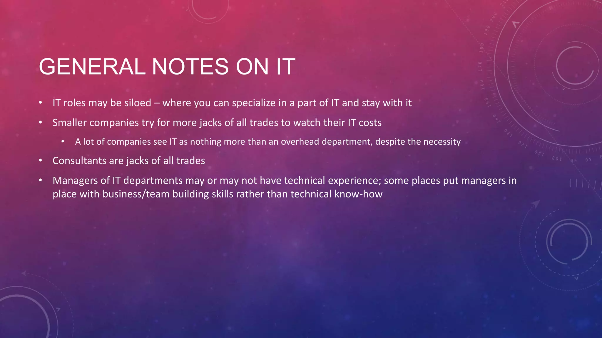 GENERAL NOTES ON IT • IT roles may be siloed – where you can specialize in a part of IT and stay with it • Smaller companies try for more jacks of all trades to watch their IT costs • A lot of companies see IT as nothing more than an overhead department, despite the necessity • Consultants are jacks of all trades • Managers of IT departments may or may not have technical experience; some places put managers in place with business/team building skills rather than technical know-how 