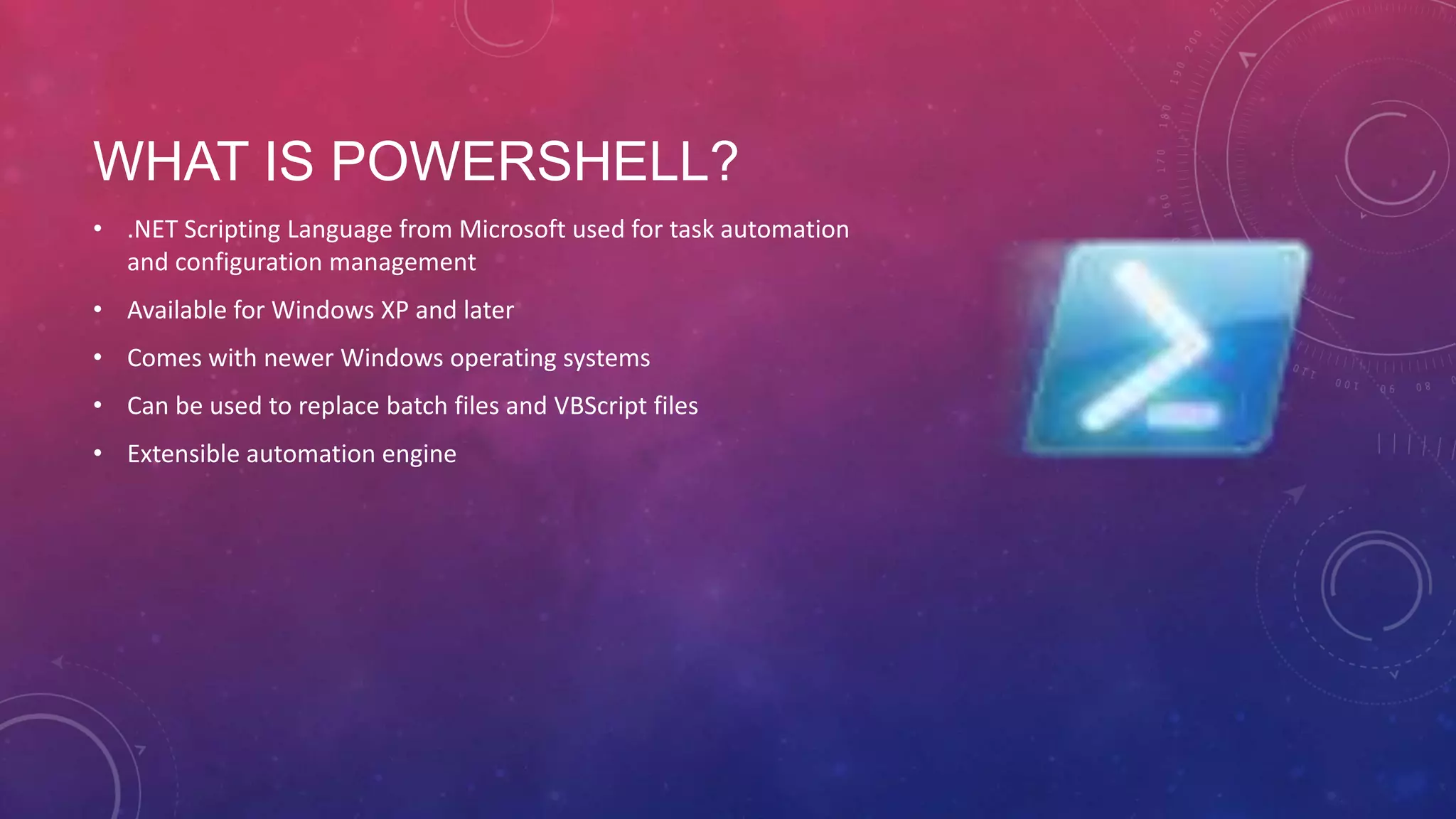 WHAT IS POWERSHELL? • .NET Scripting Language from Microsoft used for task automation and configuration management • Available for Windows XP and later • Comes with newer Windows operating systems • Can be used to replace batch files and VBScript files • Extensible automation engine 