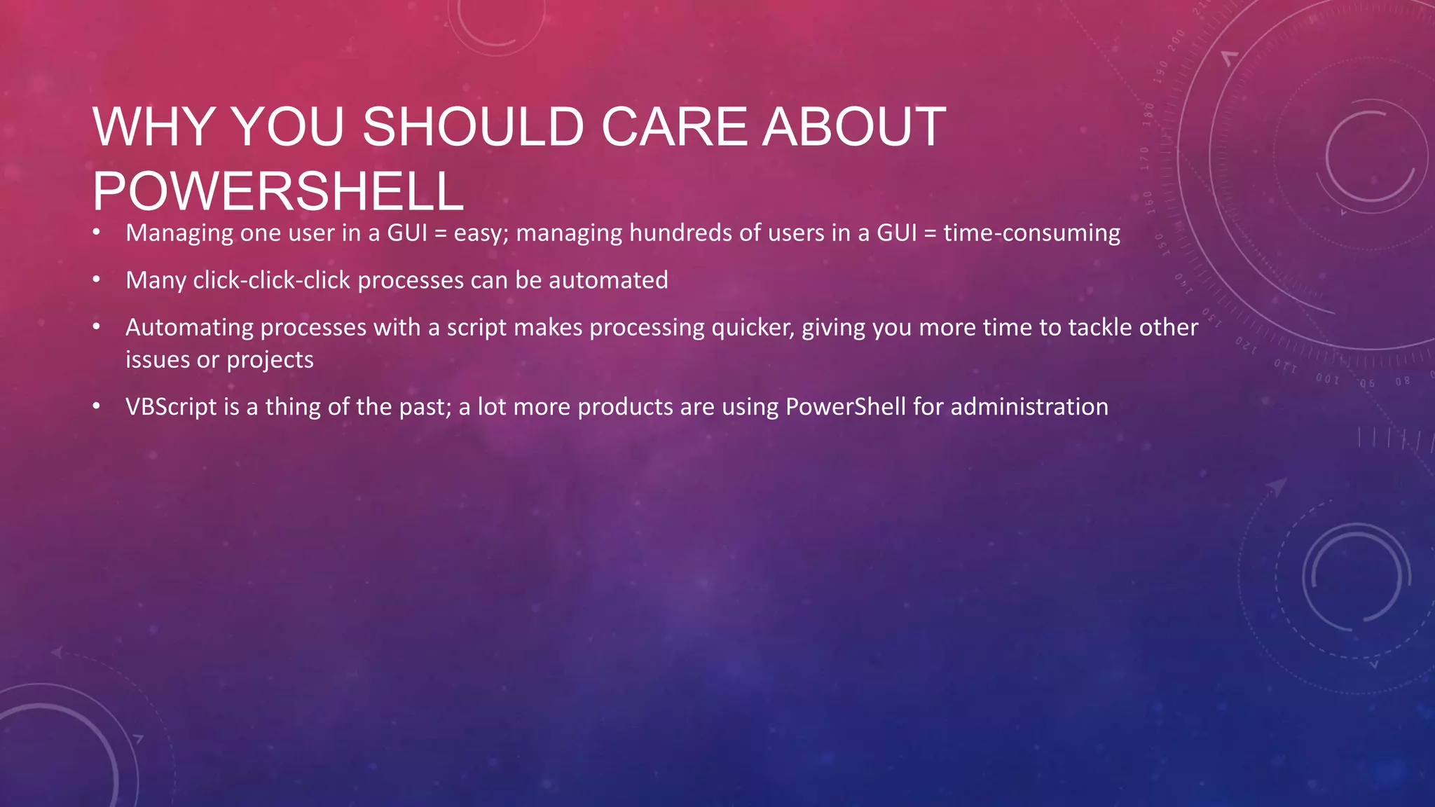 WHY YOU SHOULD CARE ABOUT POWERSHELL • Managing one user in a GUI = easy; managing hundreds of users in a GUI = time-consuming • Many click-click-click processes can be automated • Automating processes with a script makes processing quicker, giving you more time to tackle other issues or projects • VBScript is a thing of the past; a lot more products are using PowerShell for administration 