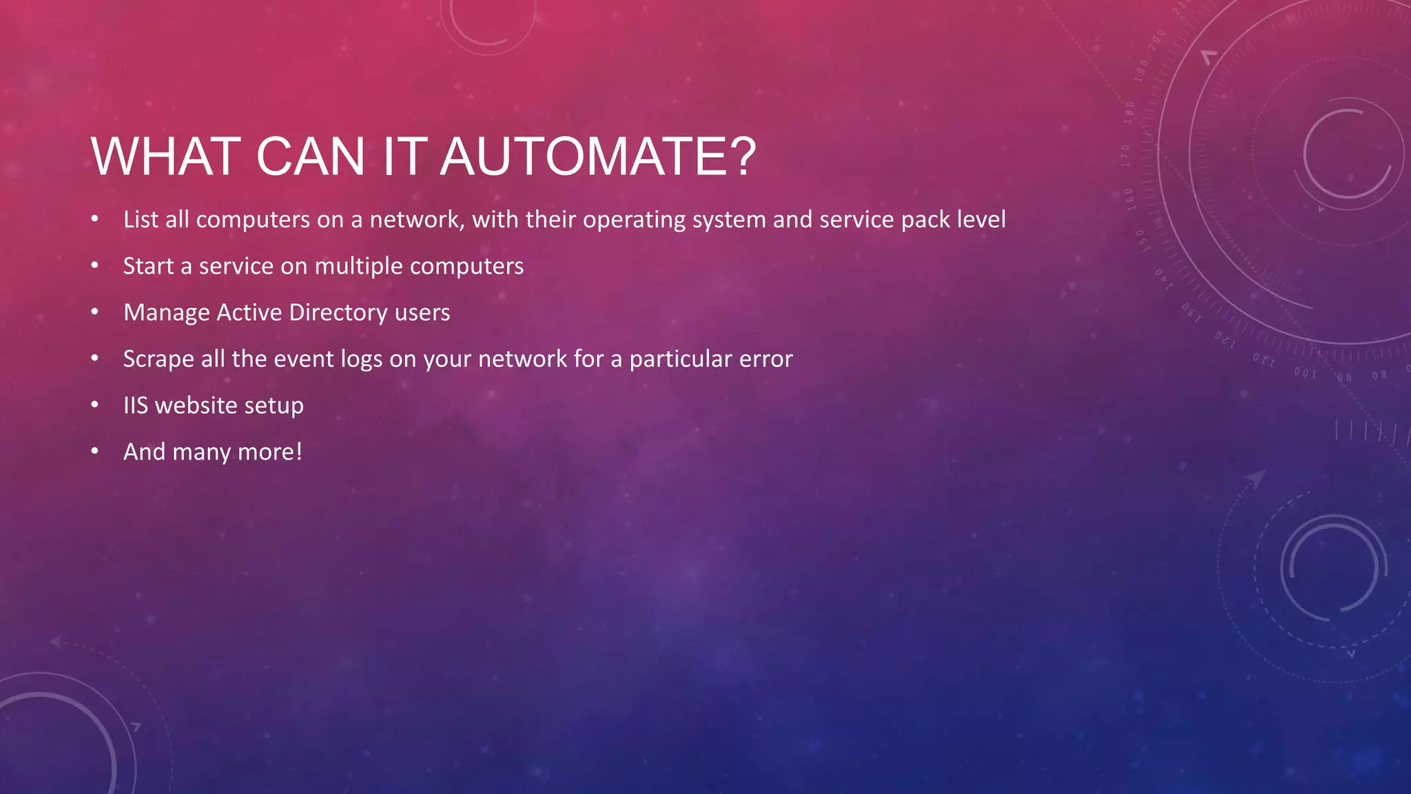 WHAT CAN IT AUTOMATE? • List all computers on a network, with their operating system and service pack level • Start a service on multiple computers • Manage Active Directory users • Scrape all the event logs on your network for a particular error • IIS website setup • And many more! 