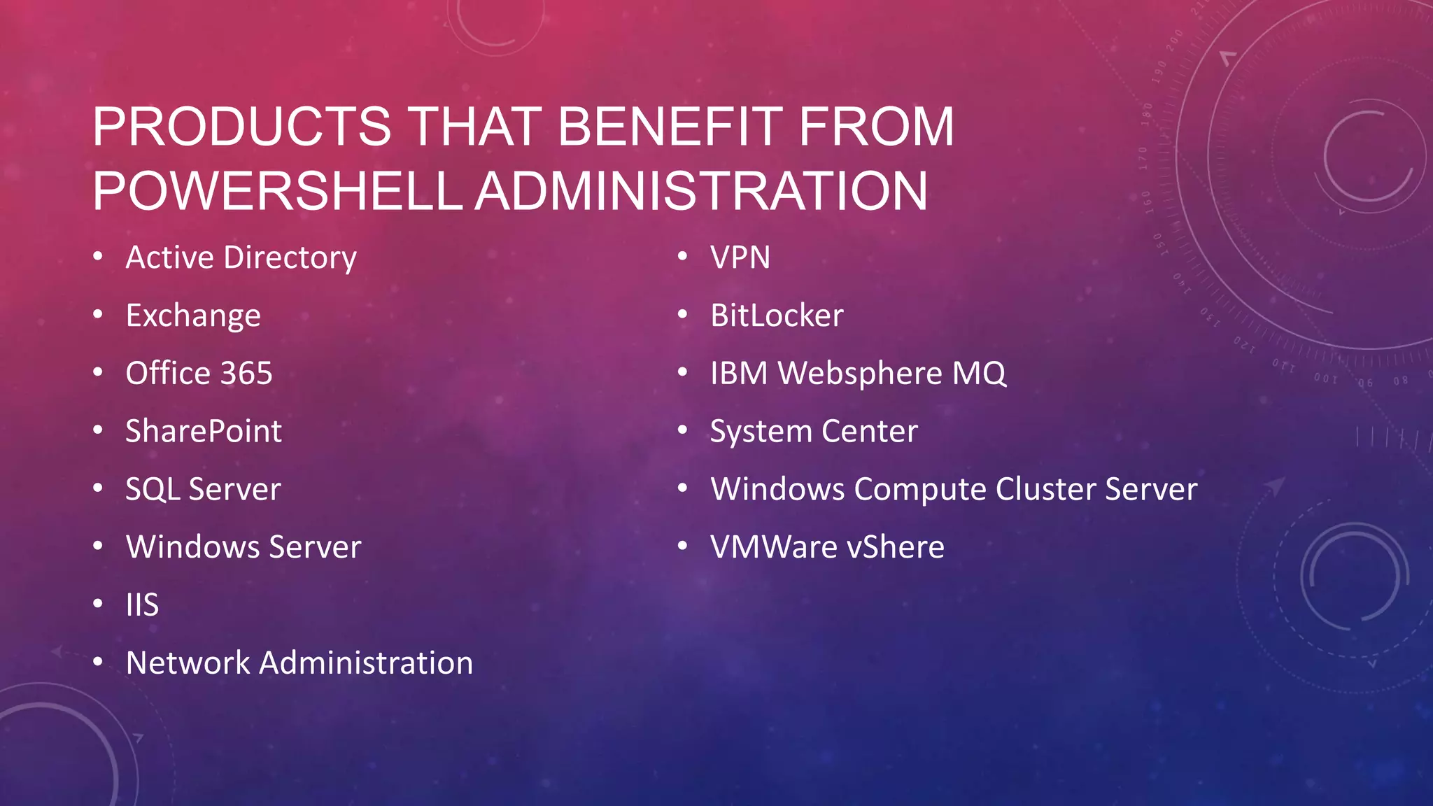 PRODUCTS THAT BENEFIT FROM POWERSHELL ADMINISTRATION • Active Directory • VPN • Exchange • BitLocker • Office 365 • IBM Websphere MQ • SharePoint • System Center • SQL Server • Windows Compute Cluster Server • Windows Server • VMWare vShere • IIS • Network Administration 