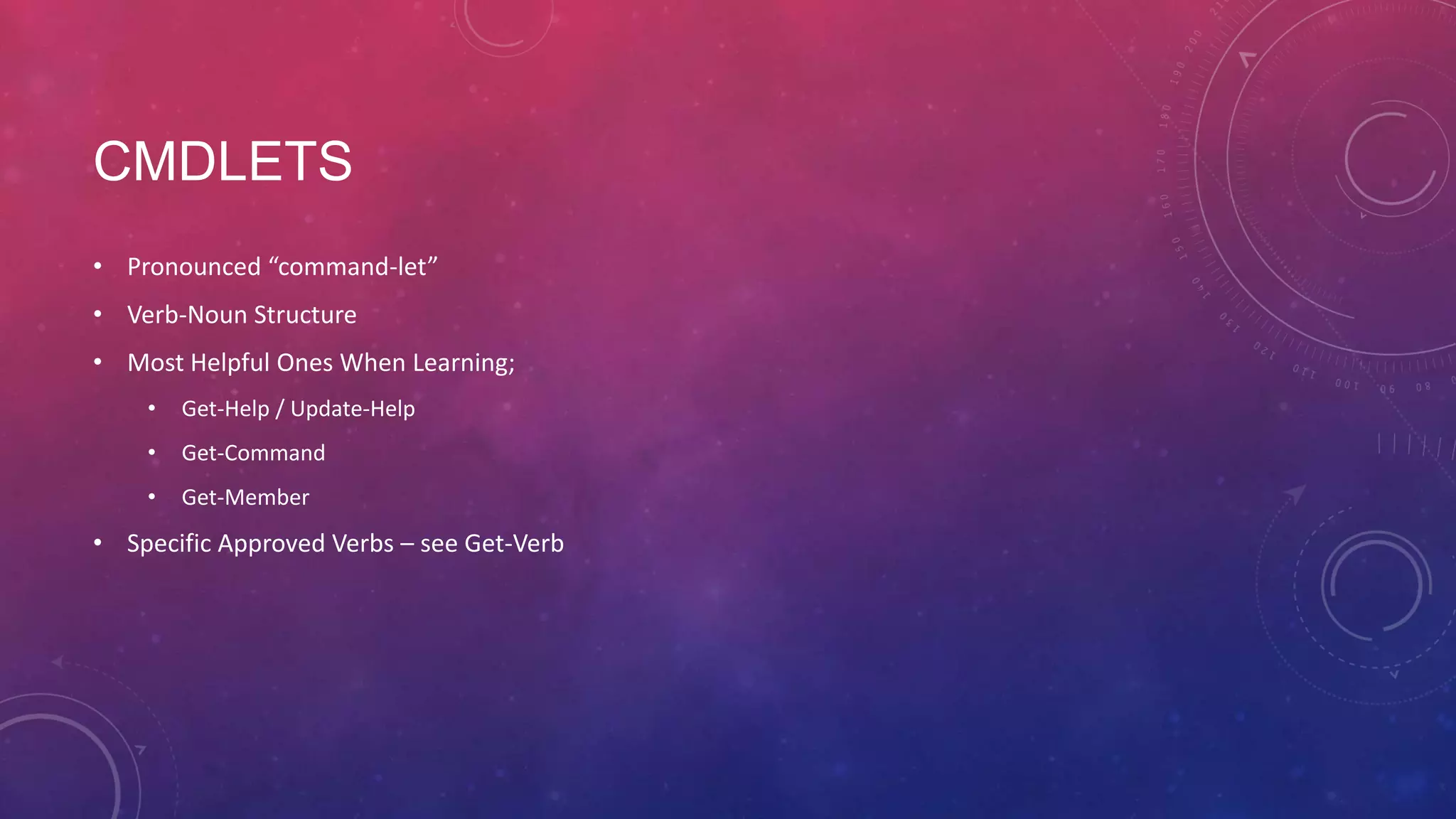 CMDLETS • Pronounced “command-let” • Verb-Noun Structure • Most Helpful Ones When Learning; • Get-Help / Update-Help • Get-Command • Get-Member • Specific Approved Verbs – see Get-Verb 