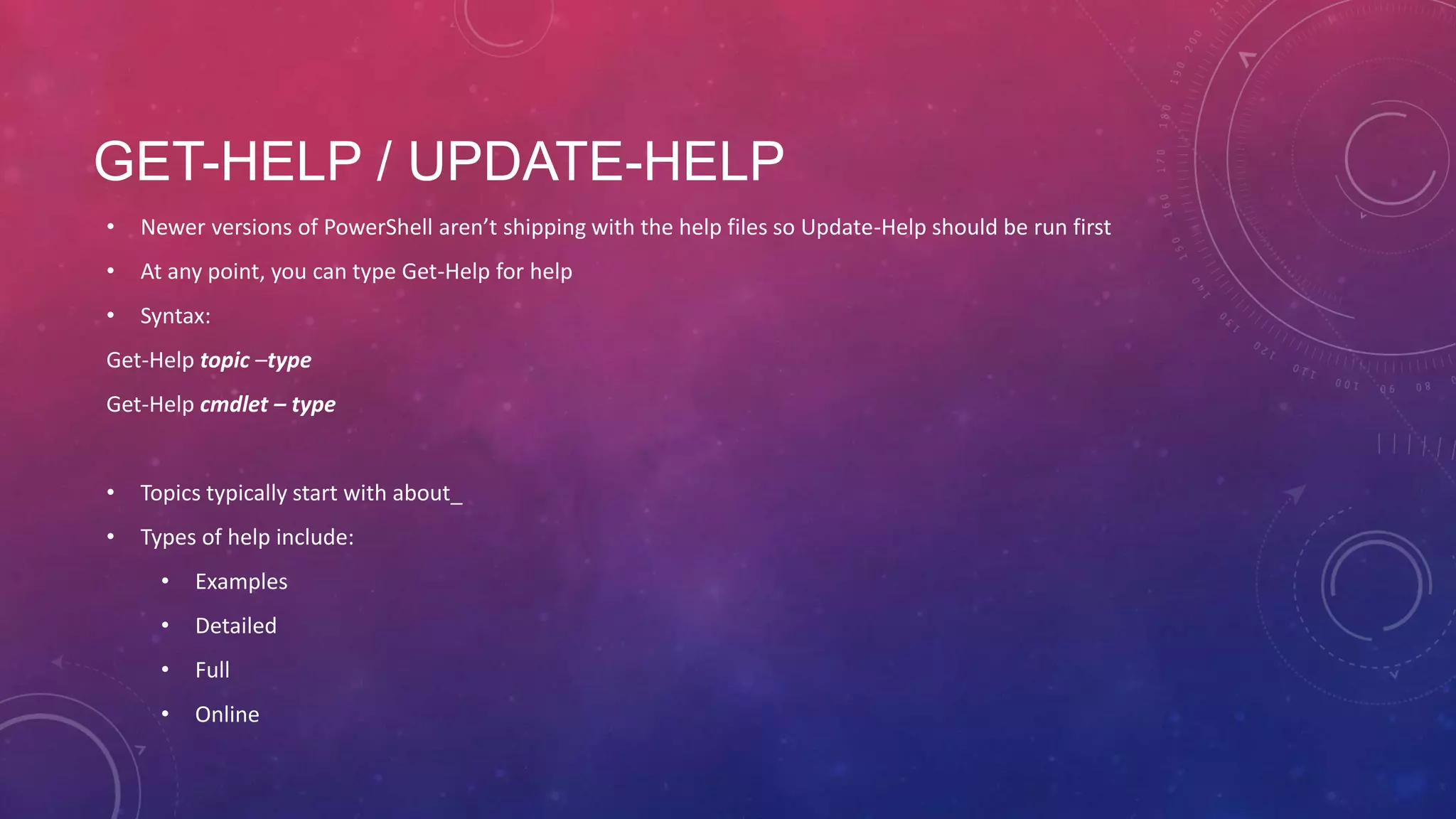 GET-HELP / UPDATE-HELP • Newer versions of PowerShell aren’t shipping with the help files so Update-Help should be run first • At any point, you can type Get-Help for help • Syntax: Get-Help topic –type Get-Help cmdlet – type • Topics typically start with about_ • Types of help include: • Examples • Detailed • Full • Online 