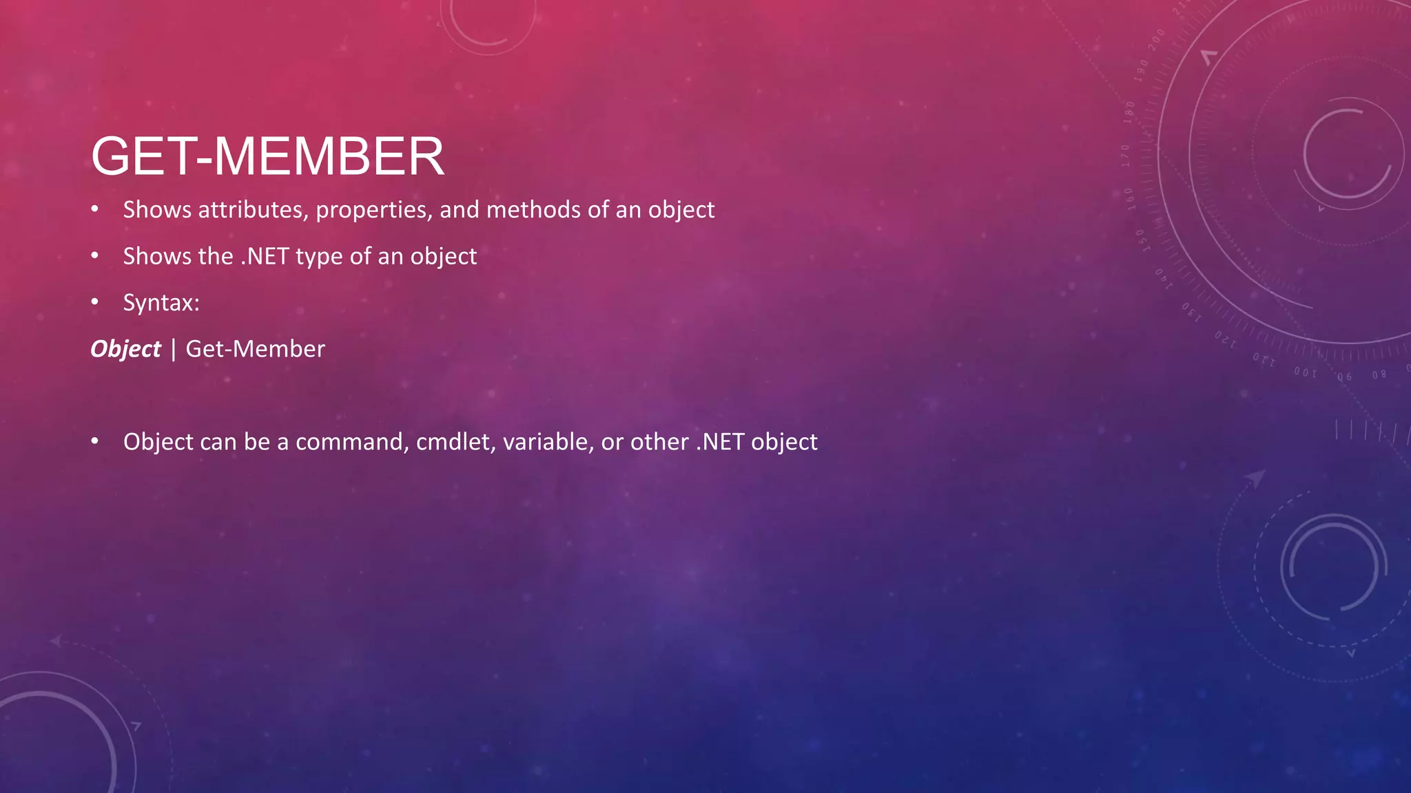 GET-MEMBER • Shows attributes, properties, and methods of an object • Shows the .NET type of an object • Syntax: Object | Get-Member • Object can be a command, cmdlet, variable, or other .NET object 