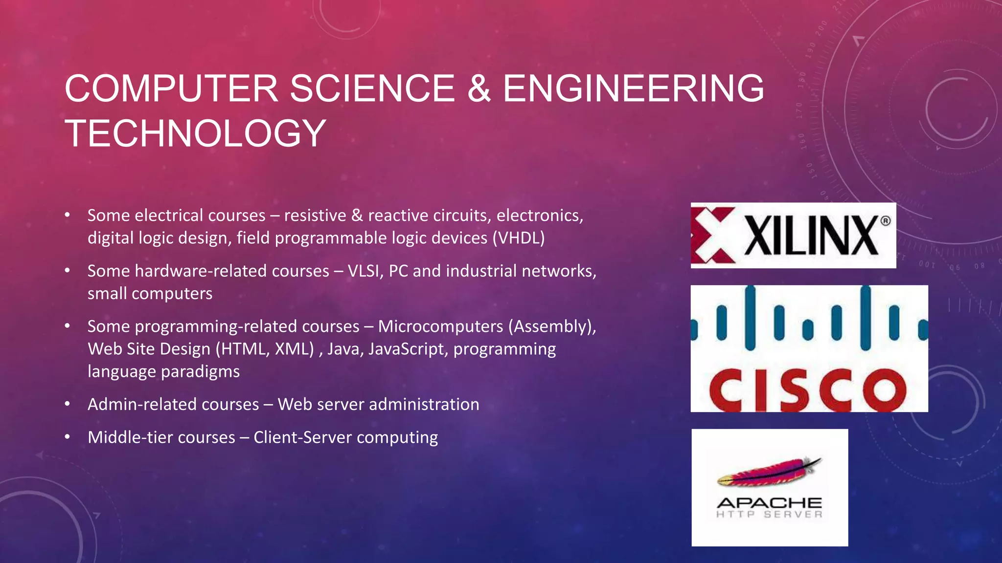 COMPUTER SCIENCE & ENGINEERING TECHNOLOGY • Some electrical courses – resistive & reactive circuits, electronics, digital logic design, field programmable logic devices (VHDL) • Some hardware-related courses – VLSI, PC and industrial networks, small computers • Some programming-related courses – Microcomputers (Assembly), Web Site Design (HTML, XML) , Java, JavaScript, programming language paradigms • Admin-related courses – Web server administration • Middle-tier courses – Client-Server computing 