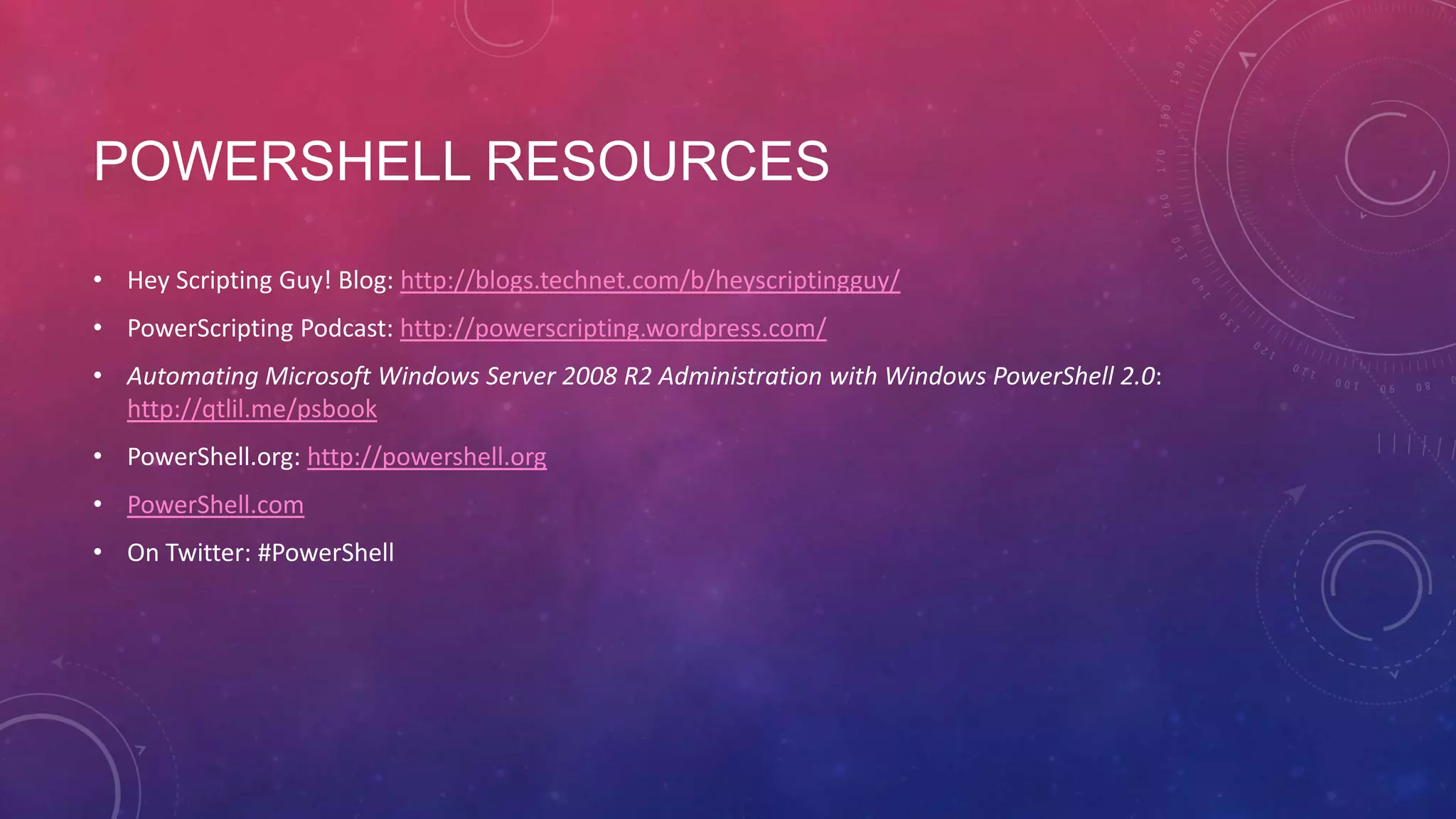 POWERSHELL RESOURCES • Hey Scripting Guy! Blog: http://blogs.technet.com/b/heyscriptingguy/ • PowerScripting Podcast: http://powerscripting.wordpress.com/ • Automating Microsoft Windows Server 2008 R2 Administration with Windows PowerShell 2.0: http://qtlil.me/psbook • PowerShell.org: http://powershell.org • PowerShell.com • On Twitter: #PowerShell 