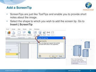 Add a ScreenTip
 • ScreenTips are just like ToolTips and enable you to provide short
   notes about the image.
 • Select the shape to which you wish to add the screen tip. Go to
   Insert | ScreenTip




© 2010 Persistent Systems Ltd                       www.persistentsys.com   6
 