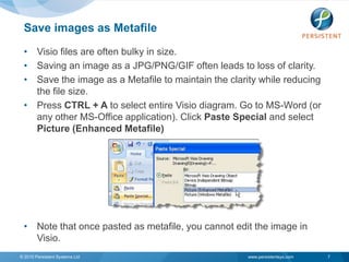 Save images as Metafile
 • Visio files are often bulky in size.
 • Saving an image as a JPG/PNG/GIF often leads to loss of clarity.
 • Save the image as a Metafile to maintain the clarity while reducing
   the file size.
 • Press CTRL + A to select entire Visio diagram. Go to MS-Word (or
   any other MS-Office application). Click Paste Special and select
   Picture (Enhanced Metafile)




 • Note that once pasted as metafile, you cannot edit the image in
   Visio.
© 2010 Persistent Systems Ltd                        www.persistentsys.com   7
 