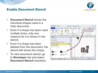 Enable Document Stencil


 • Document Stencil shows the
   individual shapes used in a
   Visio document.
 • Even if a shape has been used
   multiple times, only one
   instance for it is shown in the
   stencil.
 • Even if a shape has been
   deleted from the document, the
   stencil still shows the shape.
 • To view document stencil, go
   to Developer tab and select
   Document Stencil checkbox.


© 2010 Persistent Systems Ltd        www.persistentsys.com   8
 