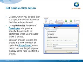 Set double-click action


 • Usually, when you double-click
   a shape, the default action for
   that shape is performed.
 • Using Behavior function of
   Developer tab, you can
   specify the action to be
   performed when user double-
   clicks a shape.
 • You can choose to open the
   shape in a new window, or
   open the ShapeSheet, run a
   macro, go to a target page or
   display some help text for the
   shape.

© 2010 Persistent Systems Ltd        www.persistentsys.com   9
 