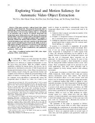 2600 IEEE TRANSACTIONS ON IMAGE PROCESSING, VOL. 22, NO. 7, JULY 2013
Exploring Visual and Motion Saliency for
Automatic Video Object Extraction
Wei-Te Li, Haw-Shiuan Chang, Kuo-Chin Lien, Hui-Tang Chang, and Yu-Chiang Frank Wang
Abstract—This paper presents a saliency-based video object
extraction (VOE) framework. The proposed framework aims to
automatically extract foreground objects of interest without any
user interaction or the use of any training data (i.e., not limited
to any particular type of object). To separate foreground and
background regions within and across video frames, the proposed
method utilizes visual and motion saliency information extracted
from the input video. A conditional random ﬁeld is applied to
effectively combine the saliency induced features, which allows us
to deal with unknown pose and scale variations of the foreground
object (and its articulated parts). Based on the ability to preserve
both spatial continuity and temporal consistency in the proposed
VOE framework, experiments on a variety of videos verify that
our method is able to produce quantitatively and qualitatively
satisfactory VOE results.
Index Terms—Conditional random ﬁeld (CRF), video object
extraction (VOE), visual saliency.
I. INTRODUCTION
AT A GLANCE, human can easily determine the subject
of interest in a video, even though that subject is
presented in an unknown or cluttered background or even
has never been seen before. With the complex cognitive
capabilities exhibited by human brains, this process can be
interpreted as simultaneous extraction of both foreground and
background information from a video. Many researchers have
been working toward closing the gap between human and
computer vision. However, without any prior knowledge on the
subject of interest or training data, it is still very challenging
for computer vision algorithms to automatically extract the
foreground object of interest in a video. As a result, if one
Manuscript received August 20, 2012; revised December 27, 2012; accepted
February 28, 2013. Date of publication March 20, 2013; date of current version
May 13, 2013. This work was supported in part by the National Science
Council of Taiwan under Grant NSC 99-2221-E-001-020 and Grant NSC
100-2221-E-001-018-MY2. The associate editor coordinating the review of
this manuscript and approving it for publication was Prof. Carlo S. Regazzoni.
W.-T. Li was with the Research Center for Information Technology Innova-
tion, Academia Sinica, Taipei, Taiwan. He is with the Program of Robotics and
Autonomous Vehicles at the University of Michigan, Ann Arbor, MI 48109
USA (e-mail: weiteli@umich.edu).
H.-S. Chang and Y.-C. F. Wang are with the Research Center for Information
Technology Innovation, Academia Sinica, Taipei 11529, Taiwan (e-mail:
b97901163@ntu.edu.tw; ycwangg@citi.sinica.edu.tw).
K.-C. Lien was with the Research Center for Information Technology
Innovation, Academia Sinica, Taipei 10529, Taiwan. He is now with the
Department of Electrical and Computer Engineering, University of California,
Santa Barbara, CA 93106 USA (e-mail: kuochinlien@umail.ucsb.edu).
H.-T. Chang was with the Department of Electrical Engineering, National
Taiwan University, Taipei 10617, Taiwan. He is currently fulﬁlling the military
service of Taiwan. (e-mail: b97901163@ntu.edu.tw).
Color versions of one or more of the ﬁgures in this paper are available
online at http://ieeexplore.ieee.org.
Digital Object Identiﬁer 10.1109/TIP.2013.2253483
needs to design an algorithm to automatically extract the
foreground objects from a video, several tasks need to be
addressed.
1) Unknown object category and unknown number of the
object instances in a video.
2) Complex or unexpected motion of foreground objects
due to articulated parts or arbitrary poses.
3) Ambiguous appearance between foreground and back-
ground regions due to similar color, low contrast, insuf-
ﬁcient lighting, etc. conditions.
In practice, it is infeasible to manipulate all possible
foreground object or background models beforehand. How-
ever, if one can extract representative information from
either foreground or background (or both) regions from
a video, the extracted information can be utilized to dis-
tinguish between foreground and background regions, and
thus the task of foreground object extraction can be
addressed. As discussed later in Section II, most of the
prior works either consider a ﬁxed background or assume
that the background exhibits dominant motion across video
frames. These assumptions might not be practical for real-
world applications, since they cannot generalize well to
videos captured by freely moving cameras with arbitrary
movements.
In this paper, we propose a robust video object extraction
(VOE) framework, which utilizes both visual and motion
saliency information across video frames. The observed
saliency information allows us to infer several visual and
motion cues for learning foreground and background models,
and a conditional random ﬁeld (CRF) is applied to auto-
matically determines the label (foreground or background) of
each pixel based on the observed models. With the ability
to preserve both spatial and temporal consistency, our VOE
framework exhibits promising results on a variety of videos,
and produces quantitatively and qualitatively satisfactory per-
formance. While we focus on VOE problems for single-
concept videos (i.e., videos which have only one object
category of interest presented), our proposed method is able
to deal with multiple object instances (of the same type) with
pose, scale, etc. variations. Fig. 1 illustrates the overview of
our proposed VOE framework.
The remainder of this paper is organized as follows.
Section II reviews recent works on video object extraction
and highlights the contributions of our method. Details of our
proposed VOE framework are presented in Sections III and IV.
Section V shows our empirical results on several types of
video data, and both qualitative and quantitative results are
1057-7149/$31.00 © 2013 IEEE
 