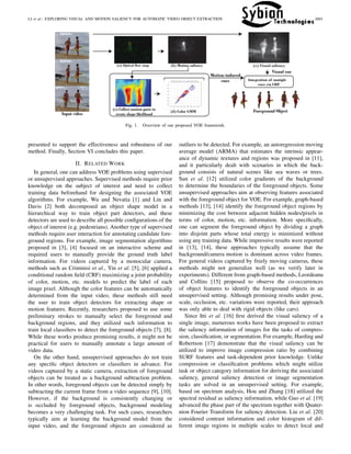 LI et al.: EXPLORING VISUAL AND MOTION SALIENCY FOR AUTOMATIC VIDEO OBJECT EXTRACTION 2601
Fig. 1. Overview of our proposed VOE framework.
presented to support the effectiveness and robustness of our
method. Finally, Section VI concludes this paper.
II. RELATED WORK
In general, one can address VOE problems using supervised
or unsupervised approaches. Supervised methods require prior
knowledge on the subject of interest and need to collect
training data beforehand for designing the associated VOE
algorithms. For example, Wu and Nevatia [1] and Lin and
Davis [2] both decomposed an object shape model in a
hierarchical way to train object part detectors, and these
detectors are used to describe all possible conﬁgurations of the
object of interest (e.g. pedestrians). Another type of supervised
methods require user interaction for annotating candidate fore-
ground regions. For example, image segmentation algorithms
proposed in [3], [4] focused on an interactive scheme and
required users to manually provide the ground truth label
information. For videos captured by a monocular camera,
methods such as Criminisi et al., Yin et al. [5], [6] applied a
conditional random ﬁeld (CRF) maximizing a joint probability
of color, motion, etc. models to predict the label of each
image pixel. Although the color features can be automatically
determined from the input video, these methods still need
the user to train object detectors for extracting shape or
motion features. Recently, researchers proposed to use some
preliminary strokes to manually select the foreground and
background regions, and they utilized such information to
train local classiﬁers to detect the foreground objects [7], [8].
While these works produce promising results, it might not be
practical for users to manually annotate a large amount of
video data.
On the other hand, unsupervised approaches do not train
any speciﬁc object detectors or classiﬁers in advance. For
videos captured by a static camera, extraction of foreground
objects can be treated as a background subtraction problem.
In other words, foreground objects can be detected simply by
subtracting the current frame from a video sequence [9], [10].
However, if the background is consistently changing or
is occluded by foreground objects, background modeling
becomes a very challenging task. For such cases, researchers
typically aim at learning the background model from the
input video, and the foreground objects are considered as
outliers to be detected. For example, an autoregression moving
average model (ARMA) that estimates the intrinsic appear-
ance of dynamic textures and regions was proposed in [11],
and it particularly dealt with scenarios in which the back-
ground consists of natural scenes like sea waves or trees.
Sun et al. [12] utilized color gradients of the background
to determine the boundaries of the foreground objects. Some
unsupervised approaches aim at observing features associated
with the foreground object for VOE. For example, graph-based
methods [13], [14] identify the foreground object regions by
minimizing the cost between adjacent hidden nodes/pixels in
terms of color, motion, etc. information. More speciﬁcally,
one can segment the foreground object by dividing a graph
into disjoint parts whose total energy is minimized without
using any training data. While impressive results were reported
in [13], [14], these approaches typically assume that the
background/camera motion is dominant across video frames.
For general videos captured by freely moving cameras, these
methods might not generalize well (as we verify later in
experiments). Different from graph-based methods, Leordeanu
and Collins [15] proposed to observe the co-occurrences
of object features to identify the foreground objects in an
unsupervised setting. Although promising results under pose,
scale, occlusion, etc. variations were reported, their approach
was only able to deal with rigid objects (like cars).
Since Itti et al. [16] ﬁrst derived the visual saliency of a
single image, numerous works have been proposed to extract
the saliency information of images for the tasks of compres-
sion, classiﬁcation, or segmentation. For example, Harding and
Robertson [17] demonstrate that the visual saliency can be
utilized to improve image compression ratio by combining
SURF features and task-dependent prior knowledge. Unlike
compression or classiﬁcation problems which might utilize
task or object category information for deriving the associated
saliency, general saliency detection or image segmentation
tasks are solved in an unsupervised setting. For example,
based on spectrum analysis, Hou and Zhang [18] utilized the
spectral residual as saliency information, while Guo et al. [19]
advanced the phase part of the spectrum together with Quater-
nion Fourier Transform for saliency detection. Liu et al. [20]
considered contrast information and color histogram of dif-
ferent image regions in multiple scales to detect local and
 