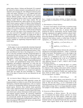 2602 IEEE TRANSACTIONS ON IMAGE PROCESSING, VOL. 22, NO. 7, JULY 2013
global image saliency. Achanta and Süsstrunk [21] computed
the saliency by taking symmetric surrounding pixels into con-
sideration and averaging the color differences between pixels
within each region. Goferman et al. [22] applied multi-scale
patches and calculated both color differences and locations
between different patches. Zhai and Shah [23] constructed
spatial and temporal saliency maps by using a spatiotemporal
attention model. Based on local image contrast, Ma and
Zhang [24] determined the salient regions by fuzzy growing
which extracts regions or objects of interest when forming the
saliency map. Recently, Wang et al. [25] proposed a biological
inspired approached and derived visual saliency based on site
entropy rate for saliency detection. Nevertheless, ﬁnding visual
saliency in images or video frames would provide promising
results and infer the region of the foreground objects. How-
ever, since real-world videos might encounter low contrast or
insufﬁcient lighting, etc. problems, one might not be able to
obtain desirable visual saliency maps for identifying candidate
foreground objects. As a result, one cannot simply apply visual
saliency methods for segmenting foreground objects in real-
world videos.
A. Our Contributions
In this paper, we aim at automatically extracting foreground
objects in videos which are captured by freely moving cam-
eras. Instead of assuming that the background motion is dom-
inant and different from that of the foreground as [13], [14]
did, we relax this assumption and allow foreground objects to
be presented in freely moving scenes. We advance both visual
and motion saliency information across video frames, and a
CRF model is utilized for integrating the associated features
for VOE (i.e., visual saliency, shape, foreground/background
color models, and spatial/temporal energy terms). From our
quantitative and qualitative experiments, we verify that our
VOE performance exhibits spatial consistency and temporal
continuity, and our method is shown to outperform state-of-
the-art unsupervised VOE approaches. It is worth noting that,
our proposed VOE framework is an unsupervised approach,
which does not require the prior knowledge (i.e., training
data) of the object of interest nor the user interaction for any
annotation.
III. AUTOMATIC OBJECT MODELING AND EXTRACTION
Most existing unsupervised VOE approaches assume the
foreground objects as outliers in terms of the observed motion
information, so that the induced appearance, color, etc. features
are utilized for distinguishing between foreground and back-
ground regions. However, these methods cannot generalize
well to videos captured by freely moving cameras as discussed
earlier. In this work, we propose a saliency-based VOE frame-
work which learns saliency information in both spatial (visual)
and temporal (motion) domains. By advancing conditional
random ﬁelds (CRF), the integration of the resulting features
can automatically identify the foreground object without the
need to treat either foreground or background as outliers. Fig. 1
shows the proposed VOE framework, and we now detail each
step in the following subsections.
(a) (b) (c)
Fig. 2. Example of visual saliency calculation. (a) Original video frame.
(b) Visual saliency of (a) derived by (1). (c) Visual saliency of (a) reﬁned
by (2).
A. Determination of Visual Saliency
To extract visual saliency of each frame, we perform image
segmentation on each video frame and extract color and
contrast information. In our work, we advance Turbopixels
proposed by [26] for segmentation, and the resulting image
segments (superpixels) are applied to perform saliency detec-
tion. The use of Turbopixels allows us to produce edge-
preserving superpixels with similar sizes, which would achieve
improved visual saliency results as veriﬁed later. For the kth
superpixel rk, we calculate its saliency score S(rk) as follows:
S(rk) =
rk =ri
exp(Ds(rk,ri )/σ2
s )ω(ri )Dr (rk,ri )
≈
rk =ri
exp(Ds(rk,ri )/σ2
s )Dr (rk,ri ) (1)
where Ds is the Euclidean distance between the centroid of rk
and that of its surrounding superpixels ri, while σs controls the
width of the kernel. The parameter ω(ri ) is the weight of the
neighbor superpixel ri , which is proportional to the number
of pixels in ri. Compared to [27], ω(ri ) can be treated as
a constant for all superpixels due to the use of Turbopixels
(with similar sizes). The last term Dr (rk,ri ) measures the
color difference between rk and ri , which is also in terms
of Euclidean distance.
As suggested by [22], we consider the pixel i as a salient
point if its saliency score satisﬁes S(i) > 0.8 ∗ max(S), and
the collection of the resulting salient pixels will be considered
as a salient point set. Since image pixels which are closer to
this salient point set should be visually more signiﬁcant than
those which are farther away, we further reﬁne the saliency
ˆS(i) for each pixel i as follows:
ˆS(i) = S(i) ∗ (1 − dist(i)/distmax) (2)
where S(i) is the original saliency score derived by (1), and
dist(i) measures the nearest Euclidian distance to the salient
point set. We note that distmax in (2) is determined as the
maximum distance from a pixel of interest to its nearest salient
point within an image, thus it is an image-dependent constant.
An example of visual saliency calculation is shown in Fig. 2.
B. Extraction of Motion-Induced Cues
1) Determination of Motion Saliency: We now discuss
how we determine the motion saliency, and how we extract
the associated cues for VOE purposes. Unlike prior works
which assume that either foreground or background exhibits
dominant motion, our proposed framework aims at extracting
motion salient regions based on the retrieved optical ﬂow
 