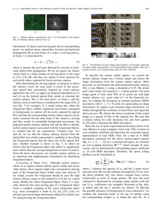 LI et al.: EXPLORING VISUAL AND MOTION SALIENCY FOR AUTOMATIC VIDEO OBJECT EXTRACTION 2603
(a) (b)
Fig. 3. Motion saliency calculated for Fig. 2. (a) Calculation of the optical
ﬂow. (b) Motion saliency derived from (a).
information. To detect each moving part and its corresponding
pixels, we perform dense optical-ﬂow forward and backward
propagation [28] at each frame of a video. A moving pixel qt
at frame t is determined by
qt = qt, t−1 qt, t+1 (3)
where q denotes the pixel pair detected by forward or back-
ward optical ﬂow propagation. We do not ignore the frames
which result in a large number of moving pixels at this stage
as [13], [14] did, and thus our setting is more practical for
real-world videos captured by freely-moving cameras.
After determining the moving regions, we propose to derive
the saliency scores for each pixel in terms of the associ-
ated optical ﬂow information. Inspired by visual saliency
approaches like [27], we apply our proposed algorithms in (1)
and (2) on the derived optical ﬂow results to calculate the
motion saliency M(i, t) for each pixel i at frame t, and the
saliency score at each frame is normalized to the range of [0, 1]
(see Fig. 3 for example). It is worth noting that, when the
foreground object exhibits signiﬁcant movements (compared
to background), its motion will be easily captured by optical
ﬂow and thus the corresponding motion salient regions can be
easily extracted. On the other hand, if the camera is moving
and thus results in remarkable background movements, the
proposed motion saliency method will still be able to identify
motion salient regions (associated with the foreground object),
as veriﬁed later by our experiments. Compare Figs. 1(a)
and (b), we see that the motion saliency derived from the
optical ﬂow has a better representative capability in describing
the foreground regions than the direct use of the optical ﬂow
does. Another example is shown in Fig. 3, in which we
observe that the foreground object (the surfer) is signiﬁcantly
more salient than the moving background in terms of motion.
From the above discussions, we consider motion saliency as
an important and supplementary information for identifying
foreground objects.
2) Learning of Shape Cues: Although motion saliency
allows us to capture motion salient regions within and across
video frames, those regions might only correspond to moving
parts of the foreground object within some time interval. If
we simply assume the foreground should be near the high
motion saliency region as the method in [13] did, we cannot
easily identify the entire foreground object. Since it is typi-
cally observed that each moving part of a foreground object
forms a complete sampling of the entire foreground object
(e.g., same assumption is made in [5], [6], [13], [14]), we
advance part-based shape information induced by motion cues
for characterizing the foreground object.
(a)
(b)
(c)
Fig. 4. Visualization of sparse shape representation. (a) Example codewords
for sparse shape representation. (b) Corresponding image patches (only top 5
matches shown). (c) Corresponding masks for each codeword.
To describe the motion salient regions, we convert the
motion saliency image into a binary output and extract the
shape information from the motion salient regions. More
precisely, we ﬁrst binarize the aforementioned motion saliency
M(i, t) into Mask(i, t) using a threshold of 0.25. We divide
each video frame into disjoint 8 × 8 pixel patches. For each
image patch, if more than 30% of its pixels are with high
motion saliency (i.e., pixel value of 1 in the binarized out-
put), we compute the histogram of oriented gradients (HOG)
descriptors with 4 × 4 = 16 grids for representing its shape
information. To capture scale invariant shape information, we
further downgrade the resolution of each frame and repeat the
above process. We choose the lowest resolution of the scaled
image as a quarter of that of the original one. We note that
a similar setting for scale invariance has also been applied
in [29] when extracting the HOG descriptors.
Since the use of sparse representation has been shown to be
very effective in many computer vision tasks [30], we learn an
over-complete codebook and determine the associated sparse
representation of each HOG. Now, for a total of N HOG
descriptors calculated for the above motion-salient patches
{hn, n = 1, 2, . . . , N} in a p-dimensional space, we construct
an over-complete dictionary Dp × K which includes K basis
vectors, and we determine the corresponding sparse coefﬁcient
αn of each HOG descriptor. Therefore, the sparse coding
problem can be formulated as
min
D,α
1
N
N
n=1
1
2
||hn − Dαn||2
2 + λ||αn||1 (4)
where λ balances the sparsity of αn and the l2-norm recon-
struction error. We use the software developed by [31] to solve
the above problem. Fig. 4(a) shows example basis vectors
(codewords) in terms of image patches. We note that each
codeword is illustrated by averaging image patches with the
top 15 αn coefﬁcients (see examples illustrated in Fig. 4(b),
in which only the top 5 matches are shown). To alleviate
the possible presence of background in each codeword k, we
combine the binarized masks of the top 15 patches using
the corresponding weights αn to obtain the map Mk. As a
 