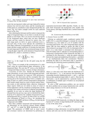 2604 IEEE TRANSACTIONS ON IMAGE PROCESSING, VOL. 22, NO. 7, JULY 2013
(a) (b)
Fig. 5. Shape likelihood reconstructed by sparse shape representation.
(a) Original frame. (b) Shape likelihood.
result, the moving pixels within each map (induced by motion
saliency) has non-zero pixel values, and the remaining parts
of that patch are considered as static background and thus are
zeroes. Fig. 4(c) shows example results for each codeword
shown in Fig. 4(a).
After obtaining the dictionary and the masks to represent the
shape of foreground object, we use them to encode all image
patches at each frame. This is to recover non-moving regions
of the foreground object which does not have signiﬁcant
motion and thus cannot be detected by motion cues. For
each image patch, we derive its sparse coefﬁcient vector α,
and each entry of this vector indicates the contribution of
each shape codeword. Correspondingly, we use the associated
masks and their weight coefﬁcients to calculate the ﬁnal mask
for each image patch. Finally, the reconstructed image at frame
t using the above maps Mk can be denoted as foreground shape
likelihood XS
t , which is calculated as follows:
XS
t =
n∈It
K
k=1
(αn,k · Mk) (5)
where αn,k is the weight for the nth patch using the kth
codeword.
Fig. 5 shows an example of the reconstruction of a video
frame using the motion-induced shape information of the
foreground object. We note that XS
t serves as the likelihood
of foreground object at frame t in terms of shape information.
3) Learning of Color Cues: Besides the motion-induced
shape information, we also extract both foreground and back-
ground color information for improved VOE performance.
According to the observation and the assumption that each
moving part of the foreground object forms a complete sam-
pling of itself, we cannot construct foreground or background
color models simply based on visual or motion saliency detec-
tion results at each individual frame; otherwise, foreground
object regions which are not salient in terms of visual or
motion appearance will be considered as background, and the
resulting color models will not be of sufﬁcient discriminating
capability. In our work, we utilize the shape likelihood XS
t
obtained from the previous step, and we threshold this likeli-
hood by 0.5 to determine the candidate foreground (FSshape)
and background (BSshape) regions. In other words, we consider
color information of pixels in FSshape for calculating the
foreground color GMM, and those in BSshape for deriving the
background color GMM.
Once these candidate foreground and background regions
are determined, we use Gaussian mixture models (GMM)
GC f and GCb to model the RGB distributions for each
model. The parameters of GMM such as mean vectors
and covariance matrices are determined by performing an
Fig. 6. CRF for foreground object segmentation.
expectation-maximization (EM) algorithm. Finally, we inte-
grate both foreground and background color models with
visual saliency and shape likelihood into a uniﬁed framework
for VOE.
IV. CONDITION RANDOM FIELD FOR VOE
A. Feature Fusion via CRF
Utilizing an undirected graph, conditional random ﬁeld
(CRF) [32] is a powerful technique to estimate the structural
information (e.g. class label) of a set of variables with the
associated observations. For video foreground object segmen-
tation, CRF has been applied to predict the label of each
observed pixel in an image I [13], [14]. As illustrated in Fig. 6,
pixel i in a video frame is associated with observation zi,
while the hidden node Fi indicates its corresponding label (i.e.
foreground or background). In this framework, the label Fi is
calculated by the observation zi, while the spatial coherence
between this output and neighboring observations z j and labels
Fj are simultaneously taken into consideration. Therefore,
predicting the label of an observation node is equivalent to
maximizing the following posterior probability function
p(F|I, ψ) ∝ exp
⎧
⎨
⎩
−
⎛
⎝
i∈I
(ψi) +
i∈I, j∈Neighbor
(ψi, j )
⎞
⎠
⎫
⎬
⎭
(6)
where ψi is the unary term which infers the likelihood of Fi
with observation zi . ψi, j is the pairwise term describing the
relationship between neighboring pixels zi and z j , and that
between their predicted output labels Fi and Fj . Note that the
observation z can be represented by a particular feature, or
a combination of multiple types of features (as our proposed
framework does).
To solve a CRF optimization problem, one can convert
the above problem into an energy minimization task, and the
object energy function E of (6) can be derived as
E = − log(p)
=
i∈I
(ψi ) +
i∈I
j∈Neighbor
(ψi, j )
= Eunary + Epairwise. (7)
In our proposed VOE framework, we deﬁne the shape energy
function ES in terms of shape likelihood XS
t (derived by (5))
as one of the unary terms
ES
= −ws
log(XS
t ). (8)
In addition to shape information, we need incorporate visual
saliency and color cues into the introduced CRF framework.
 