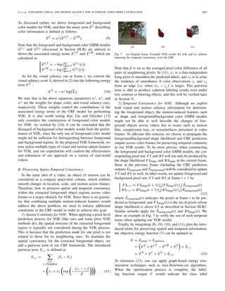 LI et al.: EXPLORING VISUAL AND MOTION SALIENCY FOR AUTOMATIC VIDEO OBJECT EXTRACTION 2605
As discussed earlier, we derive foreground and background
color models for VOE, and thus the unary term EC describing
color information is deﬁned as follows:
EC
= wc
(ECF
− ECB
). (9)
Note that the foreground and background color GMM models
GC f and GCb (discussed in Section III-B) are utilized to
derive the associated energy terms ECF and ECB, which are
calculated as
ECF = − log i∈I GC f (i)
ECB = − log i∈I GCb (i) .
As for the visual saliency cue at frame t, we convert the
visual saliency score ˆSt derived in (2) into the following energy
term EV :
EV
= −wv
log(St ). (10)
We note that in the above equations, parameters ws, wc, and
wv are the weights for shape, color, and visual saliency cues,
respectively. These weights control the contributions of the
associated energy terms of the CRF model for performing
VOE. It is also worth noting that, Liu and Gleicher [13]
only considers the construction of foreground color models
for VOE. As veriﬁed by [14], it can be concluded that the
disregard of background color models would limit the perfor-
mance of VOE, since the only use of foreground color model
might not be sufﬁcient for distinguishing between foreground
and background regions. In the proposed VOE framework, we
now utilize multiple types of visual and motion salient features
for VOE, and our experiments will conﬁrm the effectiveness
and robustness of our approach on a variety of real-world
videos.
B. Preserving Spatio-Temporal Consistency
In the same shot of a video, an object of interest can be
considered as a compact space-time volume, which exhibits
smooth changes in location, scale, and motion across frames.
Therefore, how to preserve spatial and temporal consistency
within the extracted foreground object regions across video
frames is a major obstacle for VOE. Since there is no guaran-
tee that combining multiple motion-induced features would
address the above problem, we need to enforce additional
constraints in the CRF model in order to achieve this goal.
1) Spatial Continuity for VOE: When applying a pixel-level
prediction process for VOE (like ours and some prior VOE
methods do), the spatial structure of the extracted foreground
region is typically not considered during the VOE process.
This is because that the prediction made for one pixel is not
related to those for its neighboring ones. To maintain the
spatial consistency for the extracted foreground object, we
add a pairwise term in our CRF framework. The introduced
pairwise term Ei, j is deﬁned as
Ei, j =
i∈I
j ∈ Neighbor
|Fi − Fj |
× λ1 + λ2 exp −
zi − z j
β
. (11)
(a) (b) (c)
Fig. 7. (a) Original frame. Example VOE results (b) with and (c) without
imposing the temporal consistency term for CRF.
Note that β is set as the averaged pixel color difference of all
pairs of neighboring pixels. In (11), λ1 is a data-independent
Ising prior to smoothen the predicted labels, and λ2 is to relax
the tendency of smoothness if color observations zi and z j
form an edge (i.e. when zi − z j is large). This pairwise
term is able to produce coherent labeling results even under
low contrast or blurring effects, and this will be veriﬁed later
in Section V.
2) Temporal Consistency for VOE: Although we exploit
both visual and motion saliency information for determin-
ing the foreground object, the motion-induced features such
as shape and foreground/background color GMM models
might not be able to well describe the changes of fore-
ground objects across videos due to issues such as motion
blur, compression loss, or noise/artifacts presented in video
frames. To alleviate this concern, we choose to propagate the
foreground/background shape likelihood and CRF prediction
outputs across video frames for preserving temporal continuity
in our VOE results. To be more precise, when constructing
the foreground and background color GMM models, the cor-
responding pixel sets FS and BS will not only be produced by
the shape likelihood FSshape and BSshape at the current frame,
those at the previous frame (including the CRF prediction
outputs ˆFforeground and ˆFbackground) will be considered to update
FS and BS as well. In other words, we update foreground and
background pixel sets FS and BS at frame t + 1 by
FSt+1 = FSshape(t + 1) FSshape(t) ˆFforeground(t)
BSt+1 = BSshape(t + 1) BSshape(t) ˆFbackground(t)
(12)
where ˆFforeground(t) indicates the pixels at frame t to be pre-
dicted as foreground, and FSshape(t) is the set of pixels whose
shape likelihood is above 0.5 as described in Section III.B3.
Similar remarks apply for ˆFbackground(t) and BSshape(t). We
show an example in Fig. 7 to verify the use of such temporal
terms when updating our VOE model.
Finally, by integrating (8), (9), (10), and (11), plus the intro-
duced terms for preserving spatial and temporal information,
the objective energy function (7) can be updated as
E = Eunary + Epairwise
= ES
+ ECF
− ECB
+ EV
+ Ei, j
= ES
+ EC
+ EV
+ Ei, j . (13)
To minimize (13), one can apply graph-based energy min-
imization techniques such as max-ﬂow/min-cut algorithms.
When the optimization process is complete, the label-
ing function output F would indicate the class label
 