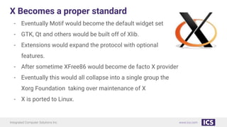 Integrated Computer Solutions Inc. www.ics.com
X Becomes a proper standard
- Eventually Motif would become the default widget set
- GTK, Qt and others would be built off of Xlib.
- Extensions would expand the protocol with optional
features.
- After sometime XFree86 would become de facto X provider
- Eventually this would all collapse into a single group the
Xorg Foundation taking over maintenance of X
- X is ported to Linux.
 