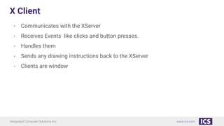 Integrated Computer Solutions Inc. www.ics.com
X Client
- Communicates with the XServer
- Receives Events like clicks and button presses.
- Handles them
- Sends any drawing instructions back to the XServer
- Clients are window
 
