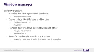 Integrated Computer Solutions Inc. www.ics.com
Window manager
Window manager
- Handles the management of windows
- Where are they placed
- Draws things like title bars and borders
- If it does then its SSD
- If not CSD
- Handles how windows interact with each other
- Can you move them ?
- Do they stack ?
- Transforms the windows in some cases
- Maximize , Minimize , Iconify , Shade etc.. are all examples
 