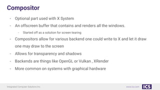 Integrated Computer Solutions Inc. www.ics.com
Compositor
- Optional part used with X System
- An offscreen buffer that contains and renders all the windows.
- Started off as a solution for screen tearing
- Compositors allow for various backend one could write to X and let it draw
one may draw to the screen
- Allows for transparency and shadows
- Backends are things like OpenGL or Vulkan , XRender
- More common on systems with graphical hardware
 