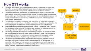 Integrated Computer Solutions Inc. www.ics.com
How X11 works
1. The kernel gets an event from an input device and sends it to X through the evdev input
driver. The kernel does all the hard work here by driving the device and translating the
different device specific event protocols to the linux evdev input event standard.
2. The X server determines which window the event affects and sends it to the clients that
have selected for the event in question on that window. The X server doesn't actually know
how to do this right, since the window location on screen is controlled by the compositor and
may be transformed in a number of ways that the X server doesn't understand (scaled
down, rotated, wobbling, etc).
3. The client looks at the event and decides what to do. Often the UI will have to change in
response to the event - perhaps a check box was clicked or the pointer entered a button that
must be highlighted. Thus the client sends a rendering request back to the X server.
4. When the X server receives the rendering request, it sends it to the driver to let it program
the hardware to do the rendering. The X server also calculates the bounding region of the
rendering, and sends that to the compositor as a damage event.
5. The damage event tells the compositor that something changed in the window and that it
has to recomposite the part of the screen where that window is visible. The compositor is
responsible for rendering the entire screen contents based on its scenegraph and the
contents of the X windows. Yet, it has to go through the X server to render this.
6. The X server receives the rendering requests from the compositor and either copies the
compositor back buffer to the front buffer or does a pageflip. In the general case, the X
server has to do this step so it can account for overlapping windows, which may require
clipping and determine whether or not it can page flip. However, for a compositor, which is
always fullscreen, this is another unnecessary context switch.
 