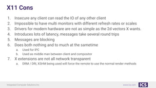 Integrated Computer Solutions Inc. www.ics.com
X11 Cons
1. Insecure any client can read the IO of any other client
2. Impossible to have multi monitors with different refresh rates or scales
3. Drivers for modern hardware are not as simple as the 2d vectors X wants.
4. Introduces lots of latency, messages take several round trips
5. Messages are blocking
6. Does both nothing and to much at the sametime
a. Used for IPC
b. Used as middle man between client and compositor
7. X extensions are not all network transparent
a. DRM / DRI, XSHM being used will force the remote to use the normal render methods
 