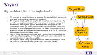 Integrated Computer Solutions Inc. www.ics.com
Wayland
High level description of how wayland works
1. The kernel gets an event and sends it to the compositor. This is similar to the X case, which is
great, since we get to reuse all the input drivers in the kernel.
2. The compositor looks through its scenegraph to determine which window should receive the
event. The scenegraph corresponds to what's on screen and the compositor understands the
transformations that it may have applied to the elements in the scenegraph. Thus, the
compositor can pick the right window and transform the screen coordinates to window-local
coordinates, by applying the inverse transformations. The types of transformation that can be
applied to a window is only restricted to what the compositor can do, as long as it can compute
the inverse transformation for the input events.
3. As in the X case, when the client receives the event, it updates the UI in response. But in the
wayland case, the rendering happens in the client, and the client just sends a request to the
compositor to indicate the region that was updated.
4. The compositor collects damage requests from its clients and then recomposites the screen.
The compositor can then directly issue an ioctl to schedule a pageflip with KMS.
 