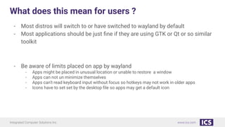 Integrated Computer Solutions Inc. www.ics.com
What does this mean for users ?
- Most distros will switch to or have switched to wayland by default
- Most applications should be just ﬁne if they are using GTK or Qt or so similar
toolkit
- Be aware of limits placed on app by wayland
- Apps might be placed in unusual location or unable to restore a window
- Apps can not un minimize themselves
- Apps can’t read keyboard input without focus so hotkeys may not work in older apps
- Icons have to set set by the desktop ﬁle so apps may get a default icon
 