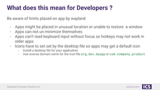Integrated Computer Solutions Inc. www.ics.com
What does this mean for Developers ?
Be aware of limits placed on app by wayland
- Apps might be placed in unusual location or unable to restore a window
- Apps can not un minimize themselves
- Apps can’t read keyboard input without focus so hotkeys may not work in
older apps
- Icons have to set set by the desktop ﬁle so apps may get a default icon
- Install a desktop ﬁle for your application
- Use reverse domain name for the icon ﬁle org.dev.myapp or com.company.product
 