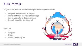 Integrated Computer Solutions Inc. www.ics.com
XDG Portals
Xdg-portals provide a common api for desktop resources
- Designed for the needs of ﬂatpaks
- Allows for things like native ﬁle dialogs
- Easy to use calls to dbus interfaces
- Several helper libs like libportal
Used by
- Flatpaks
- Snaps
- Some Toolkits (Qt)
 