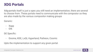 Integrated Computer Solutions Inc. www.ics.com
XDG Portals
Xdg-portals itself is just a spec you still need an implementation, there are several
to choose from. These portals need to communicate with the compostor so they
are also made by the various compositor making groups
Generic:
- Xapp
- Gtk
DE Speciﬁc:
- Gnome, KDE, LxQt, Hyperland, Patheon, Cosmic
Upto the implementation to support any given portal.
 
