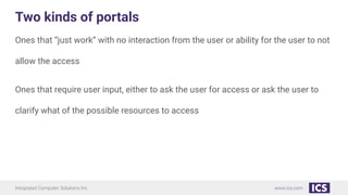 Integrated Computer Solutions Inc. www.ics.com
Two kinds of portals
Ones that “just work” with no interaction from the user or ability for the user to not
allow the access
Ones that require user input, either to ask the user for access or ask the user to
clarify what of the possible resources to access
 