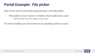 Integrated Computer Solutions Inc. www.ics.com
Portal Example: File picker
One of the more commonly used portals is the ﬁle picker
- File picker is now native no matter what toolkit was used
- Get Qt Picker from GTK apps or vice versa
For most toolkits you don’t have to do anything extra to use it.
 