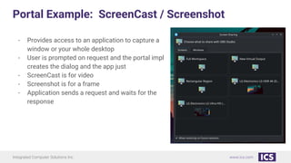 Integrated Computer Solutions Inc. www.ics.com
Portal Example: ScreenCast / Screenshot
- Provides access to an application to capture a
window or your whole desktop
- User is prompted on request and the portal impl
creates the dialog and the app just
- ScreenCast is for video
- Screenshot is for a frame
- Application sends a request and waits for the
response
 
