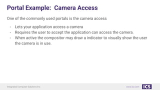 Integrated Computer Solutions Inc. www.ics.com
Portal Example: Camera Access
One of the commonly used portals is the camera access
- Lets your application access a camera
- Requires the user to accept the application can access the camera.
- When active the compositor may draw a indicator to visually show the user
the camera is in use.
 